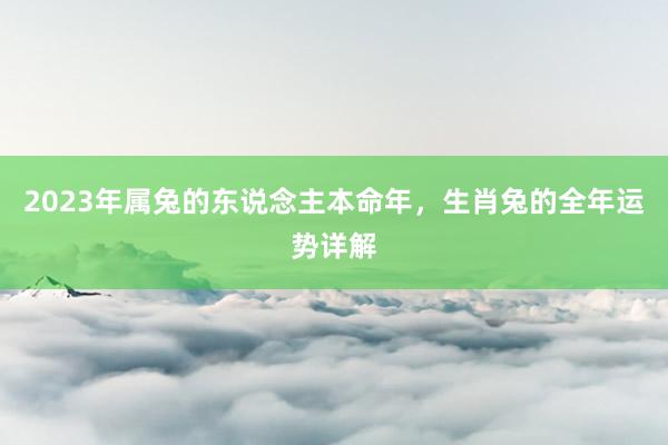 2023年属兔的东说念主本命年，生肖兔的全年运势详解