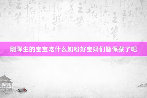 刚降生的宝宝吃什么奶粉好宝妈们皆保藏了吧
